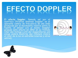 El efecto Doppler, llamado así por el
austríaco Christian Andreas Doppler, es el
aparente cambio de frecuencia de una onda
producido por el movimiento relativo entre la
fuente, el emisor y/o el medio. Doppler
propuso este efecto en 1842 en su tratado
Über das farbige Licht der Doppelsterne und
einige andere Gestirne des Himmels (Sobre
el color de la luz en estrellas binarias y otros
astros).
 