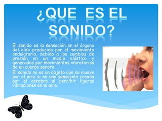El sonido es la sensación en el órgano
del oído producida por el movimiento
ondulatorio, debido a los cambios de
presión en un medio elástico y
generados por movimientos vibratorios
de un cuerpo sonoro.
El sonido no es un objeto que se mueve
por el aire si no una sensación creada
por el cerebro al percibir ligeras
vibraciones en el aire.
 