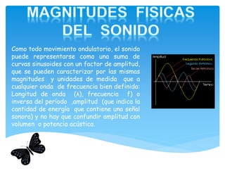 Como todo movimiento ondulatorio, el sonido
puede representarse como una suma de
curvas sinusoides con un factor de amplitud,
que se pueden caracterizar por las mismas
magnitudes y unidades de medida que a
cualquier onda de frecuencia bien definida:
Longitud de onda (λ), frecuencia f) o
inversa del período ,amplitud (que indica la
cantidad de energía que contiene una señal
sonora) y no hay que confundir amplitud con
volumen o potencia acústica.
 