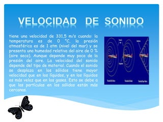 tiene una velocidad de 331,5 m/s cuando: la
temperatura es de 0 °C, la presión
atmosférica es de 1 atm (nivel del mar) y se
presenta una humedad relativa del aire de 0 %
(aire seco). Aunque depende muy poco de la
presión del aire. La velocidad del sonido
depende del tipo de material. Cuando el sonido
se desplaza en los sólidos tiene mayor
velocidad que en los líquidos, y en los líquidos
es más veloz que en los gases. Esto se debe a
que las partículas en los sólidos están más
cercanas.
Es la temperatura en el grado Celsius
 
