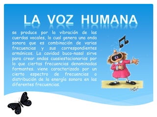 se produce por la vibración de las
cuerdas vocales, lo cual genera una onda
sonora que es combinación de varias
frecuencias y sus correspondientes
armónicos. La cavidad buco-nasal sirve
para crear ondas cuasiestacionarias por
lo que ciertas frecuencias denominadas
formantes. viene caracterizado por un
cierto espectro de frecuencias o
distribución de la energía sonora en las
diferentes frecuencias.
 