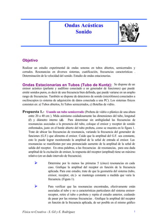 Ondas Acústicas
                                      Sonido




Objetivo
Realizar un estudio experimental de ondas sonoras en tubos abiertos, semicerrados y
cerrados. Resonancias en diversos sistemas, cuatificación, frecuencias características .
Determinación de la velocidad del sonido. Estudio de ondas estacionarias.

Ondas Estacionarias en Tubos (Tubo de Kuntz): Se dispone de un
emisor acústico (parlante y audífono conectado a un generador de funciones) que puede
emitir sonidos puros, es decir de una frecuencia bien definida, que puede variarse en un amplio
rango de frecuencias. También se dispone de detectores de sonido (micrófonos) conectados a
osciloscopios (o sistema de adquisición de datos conectada a una PC). Los sistemas físicos
consisten en: a) Tubos abiertos, b) Tubos semicerrados, c) Botellas de vidrio.

Propuesta 1.- Usando un tubo semicerrado (Probeta de vidrio o plástico de una altura
     entre 20 a 40 cm ). Mida asimismo cuidadosamente las dimensiones del tubo, longutud
     (l) y diámetro interno (d). Para determinar sin ambigüedad las frecuencias de
     resonancias asociadas a la presencia del tubo, coloque el emisor y receptor de sonido
     enfrentados, justo en el borde abierto del tubo probeta, como se muestra en lo figura 1.
     Trate de ubicar las frecuencias de resonancia, variando la frecuencia del generador de
     funciones (G.F.) que alimenta el emisor. Cuide que la amplitud del G.F. sea constante,
     esto lo puede lograr monitorendo la amplitud de la señal de entrada al emisor. Las
     resonancias se manifiestan por una pronunciado aumento de la amplitud de la señal de
     salida del receptor. En otras palabras, a las frecuencias de resonancias, para una dada
     amplitud de la excitación de emisor, la respuesta del receptor (amplitud) tiene un máximo
     relativo (en un dado intervalo de frecuencia).

          Ø          Determine por lo menos las primeras 5 (cinco) resonancias en cada
                     caso. Grafique la amplitud del receptor en función de la frecuencia
                     aplicada. Para este estudio, trate de que la geometría del sistema (tubo,
                     emisor, receptor, etc.)- se mantenga constante a medida que varia la
                     frecuencia. (Figura 1).

          Ø          Para verificar que las resonancias encontradas, efectivamente están
                     asociadas al tubo y no a características particulares del sistema emisor-
                     receptor, retire el tubo o probeta y repita el estudio anterior, cuidando
                     de pasar por las mismas frecuencias . Grafique la amplitud del receptor
                     en función de la frecuencia aplicada, de ser posible en el mismo gráfico

Física re-Creativa - S. Gil y E. Rodríguez                                                   1
 