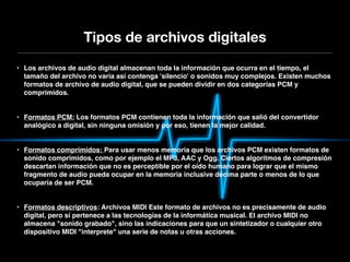 Tipos de archivos digitales
• Los archivos de audio digital almacenan toda la información que ocurra en el tiempo, el
  tamaño del archivo no varía así contenga 'silencio' o sonidos muy complejos. Existen muchos
  formatos de archivo de audio digital, que se pueden dividir en dos categorías PCM y
  comprimidos.


• Formatos PCM: Los formatos PCM contienen toda la información que salió del convertidor
  analógico a digital, sin ninguna omisión y por eso, tienen la mejor calidad.


• Formatos comprimidos: Para usar menos memoria que los archivos PCM existen formatos de
  sonido comprimidos, como por ejemplo el MP3, AAC y Ogg. Ciertos algoritmos de compresión
  descartan información que no es perceptible por el oído humano para lograr que el mismo
  fragmento de audio pueda ocupar en la memoria inclusive décima parte o menos de lo que
  ocuparía de ser PCM.


• Formatos descriptivos: Archivos MIDI Este formato de archivos no es precisamente de audio
  digital, pero sí pertenece a las tecnologías de la informática musical. El archivo MIDI no
  almacena "sonido grabado", sino las indicaciones para que un sintetizador o cualquier otro
  dispositivo MIDI "interprete" una serie de notas u otras acciones.
 