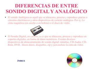 DIFERENCIAS DE ENTRE
SONIDO DIGITAL Y ANALÓGICO
● El sonido Analógico es aquél que se almacena, procesa y reproduce gracias a
circuitos electrónicos y otros dispositivos de carácter analógico. Por ej. La
cinta magnética (en casette o en bobina) o el disco de vinilo.
● El Sonido Digital, en cambio, es el que se almacena, procesa y reproduce en
soportes digitales, en forma de datos numéricos. Existen diversos
dispositivos de almacenamiento de sonido digital: minidisc, CD-Audio, CD-
Rom, DVD, discos duros, disquettes, zip y jazz,incluso la cinta de vídeo.
ÍNDICE
 