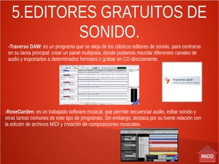 5.EDITORES GRATUITOS DE
SONIDO.
-Traverso DAW: es un programa que se aleja de los clásicos editores de sonido, para centrarse
en su tarea principal: crear un panel multipista, donde podamos mezclar diferentes canales de
audio y exportarlos a determinados formatos o grabar en CD directamente.
-RoseGarden: es un trabajado software musical, que permite secuenciar audio, editar sonido y
otras tareas comunes de este tipo de programas. Sin embargo, destaca por su fuerte relación con
la edición de archivos MIDI y creación de composiciones musicales.
 