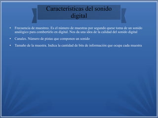 Características del sonido
digital
● Frecuencia de muestreo. Es el número de muestras por segundo quese toma de un sonido
analógico para combertirlo en digital. Nos da una idea de la calidad del sonido digital
● Canales. Número de pistas que componen un sonido
● Tamaño de la muestra. Indica la cantidad de bits de información que ocupa cada muestra
 