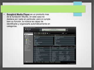 ● Songbird Media Player es un producto mas
de la fundación Mozilla, en este caso no
destaca por nada en particular, pero si cumple
bien su función, la música es capaz de
identificarla y organizarla automáticamente en
categorías.
 