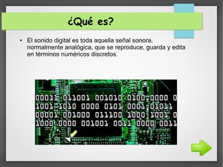 ¿Qué es?
● El sonido digital es toda aquella señal sonora,
normalmente analógica, que se reproduce, guarda y edita
en términos numéricos discretos.
 