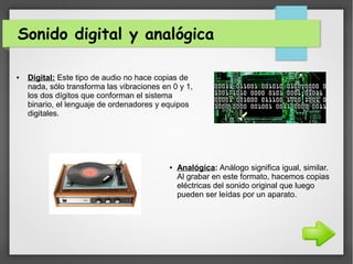 Sonido digital y analógica
● Digital: Este tipo de audio no hace copias de
nada, sólo transforma las vibraciones en 0 y 1,
los dos dígitos que conforman el sistema
binario, el lenguaje de ordenadores y equipos
digitales.
● Analógica: Análogo significa igual, similar.
Al grabar en este formato, hacemos copias
eléctricas del sonido original que luego
pueden ser leídas por un aparato.
 