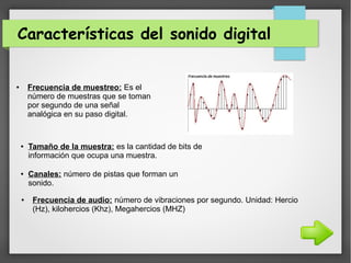 Características del sonido digital
● Frecuencia de muestreo: Es el
número de muestras que se toman
por segundo de una señal
analógica en su paso digital.
● Tamaño de la muestra: es la cantidad de bits de
información que ocupa una muestra.
● Canales: número de pistas que forman un
sonido.
● Frecuencia de audio: número de vibraciones por segundo. Unidad: Hercio
(Hz), kilohercios (Khz), Megahercios (MHZ)
 