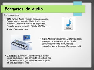 Formatos de audio
● WAV (Wave Audio Format) Sin comprensión.
Ocupa mucho espacio. No indicado para
Internet Duración mínimo a 15 segundos.
Guardar en comprensión PCM y ADPCM con
4 bits. Extensión: .wav
Sin comprensión:
● Midi: (Musical Instrument Digital Interface)
Más que formato es un protocolo de
comunicación entre instrumentos
musicales y el ordenador. Extensión: .mid
● CD-Audio: (Compact Disc) Es el que utilizan
los cd musicales. Para convertir un archivo wa
a CD-A debe estar grabado a 44.100Hz y con
16 bits. Extensión: .cda
 