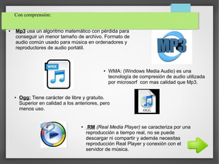 ● Mp3 usa un algoritmo matemático con pérdida para
conseguir un menor tamaño de archivo. Formato de
audio común usado para música en ordenadores y
reproductores de audio portátil.
Con comprensión:
● WMA: (Windows Media Audio) es una
tecnología de compresión de audio utilizada
por microsorf con mas calidad que Mp3.
● Ogg: Tiene carácter de libre y gratuito.
Superior en calidad a los anteriores, pero
menos uso.
● RM (Real Media Player) se caracteriza por una
reproducción a tiempo real, no se puede
descargar ni compartir y además necesitas
reproducción Real Player y conexión con el
servidor de música.
 