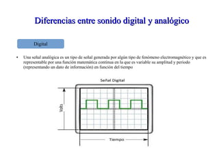 Diferencias entre sonido digital y analógicoDiferencias entre sonido digital y analógico
● Una señal analógica es un tipo de señal generada por algún tipo de fenómeno electromagnético y que es
representable por una función matemática continua en la que es variable su amplitud y periodo
(representando un dato de información) en función del tiempo
Digital
 