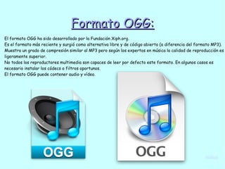 Formato OGG:Formato OGG:
El formato OGG ha sido desarrollado por la Fundación Xiph.org.
Es el formato más reciente y surgió como alternativa libre y de código abierto (a diferencia del formato MP3).
Muestra un grado de compresión similar al MP3 pero según los expertos en música la calidad de reproducción es
ligeramente superior.
No todos los reproductores multimedia son capaces de leer por defecto este formato. En algunos casos es
necesario instalar los códecs o filtros oportunos.
El formato OGG puede contener audio y vídeo.
índice
 