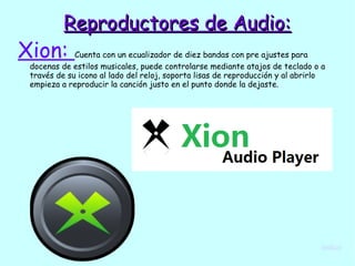 Reproductores de Audio:Reproductores de Audio:
Xion: Cuenta con un ecualizador de diez bandas con pre ajustes para
docenas de estilos musicales, puede controlarse mediante atajos de teclado o a
través de su icono al lado del reloj, soporta lisas de reproducción y al abrirlo
empieza a reproducir la canción justo en el punto donde la dejaste.
índice
 