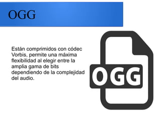 OGG
Están comprimidos con códec
Vorbis, permite una máxima
flexibilidad al elegir entre la
amplia gama de bits
dependiendo de la complejidad
del audio.
 
