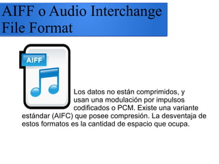 AIFF o Audio Interchange
File Format
Los datos no están comprimidos, y
usan una modulación por impulsos
codificados o PCM. Existe una variante
estándar (AIFC) que posee compresión. La desventaja de
estos formatos es la cantidad de espacio que ocupa.
 