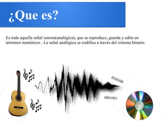 ¿Que es?
Es toda aquella señal sonora(analógica), que se reproduce, guarda y edita en
términos numéricos . La señal analógica se codifica a través del sistema binario.
010100
0001001
 