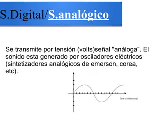 S.Digital/S.analógico
Se transmite por tensión (volts)señal "análoga". El
sonido esta generado por osciladores eléctricos
(sintetizadores analógicos de emerson, corea,
etc).
 