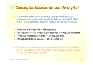 Máster en Ingeniería de la Web 10/78
Si queremos saber cuántos ceros y unos se necesitan para
almacenar tres minutos de sonido digital con calidad CD (44,1
kHz y 16 bits estéreo), debemos realizar el siguiente cálculo:
Conceptos básicos de sonido digital
3 minutos x 60 segundos = 180 segundos
180 segundos 44100 muestras por segundo = 7.938.000 muestras
7.938.000 muestras x 16 bits = 127.008.000 bits
127.008.000 bits x 2 canales = 254.016.000 bits
Entonces para almacenar una canción de 3 minutos con calidad
de CD necesitaremos 254.016.000 ceros y unos o, lo que es igual,
31.752.000 bytes (unos 30 Mb).
 