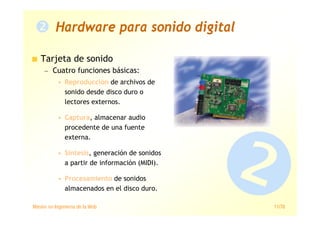 Máster en Ingeniería de la Web 11/78
Tarjeta de sonido
— Cuatro funciones básicas:
• Reproducción de archivos de
sonido desde disco duro o
lectores externos.
• Captura, almacenar audio
procedente de una fuente
externa.
• Síntesis, generación de sonidos
a partir de información (MIDI).
• Procesamiento de sonidos
almacenados en el disco duro.
Hardware para sonido digital
 