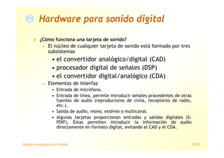 Máster en Ingeniería de la Web 12/78
Hardware para sonido digital
¿Cómo funciona una tarjeta de sonido?
— El núcleo de cualquier tarjeta de sonido está formado por tres
subsistemas
• el convertidor analógico/digital (CAD)
• procesador digital de señales (DSP)
• el convertidor digital/analógico (CDA)
— Elementos de Interfaz
• Entrada de micrófono.
• Entrada de línea, permite introducir señales procedentes de otras
fuentes de audio (reproductores de cinta, receptores de radio,
etc.).
• Salida de audio, mono, estéreo o multicanal.
• Algunas tarjetas proporcionan entradas y salidas digitales (S-
PDIF). Éstas permiten introducir la información de audio
directamente en formato digital, evitando el CAD y el CDA.
 
