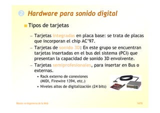 Máster en Ingeniería de la Web 14/78
Tipos de tarjetas
— Tarjetas integradas en placa base: se trata de placas
que incorporan el chip AC’97.
— Tarjetas de sonido 3D: En este grupo se encuentran
tarjetas insertadas en el bus del sistema (PCI) que
presentan la capacidad de sonido 3D envolvente.
— Tarjetas semiprofesionales, para insertar en Bus o
externas.
• Rack externo de conexiones
(MIDI, Firewire 1394, etc.)
• Niveles altos de digitalización (24 bits)
Hardware para sonido digital
 