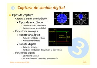 Máster en Ingeniería de la Web 15/78
Captura de sonido digital
Tipos de captura
— Captura a través de micrófono
• Tipos de micrófono
– Omnidirecional, direccional
– Mayor o menor sensibilidad.
— Por entrada analógica
• Fuente analógica
– Relación S/R baja –> Ruido
– Medios deteriorados
• Fuente digital
– Relación S/R alta
– Perdidas e inducción de ruido en la conversión
— Por entrada digital
– La máxima calidad
– No interferencias, no ruido, no conversión
S/R
 