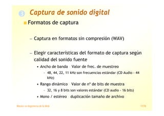 Máster en Ingeniería de la Web 17/78
Formatos de captura
— Captura en formatos sin compresión (WAV)
— Elegir características del formato de captura según
calidad del sonido fuente
• Ancho de banda › Valor de frec. de muestreo
– 48, 44, 22, 11 kHz son frecuencias estándar (CD Audio › 44
kHz)
• Rango dinámico › Valor de nº de bits de muestra
– 32, 16 y 8 bits son valores estándar (CD audio › 16 bits)
• Mono / estéreo › duplicación tamaño de archivo
Captura de sonido digital
 