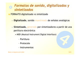 Máster en Ingeniería de la Web 18/78
FORMATO digitalizado vs sintetizado
— Digitalizado, sonido muestreado de señales analógicas
— Sintetizado, generado por sintetizadores a partir de una
partitura electrónica
• MIDI (Musical Instrument Digital Interface)
– Partitura
– Protocolo
– Instrumentos
Formatos de sonido, digitalizados y
sintetizados
 