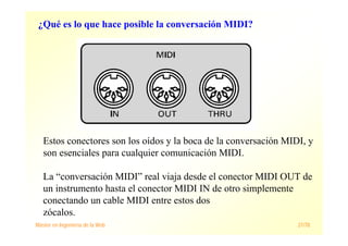 Máster en Ingeniería de la Web 21/78
Estos conectores son los oídos y la boca de la conversación MIDI, y
son esenciales para cualquier comunicación MIDI.
La “conversación MIDI” real viaja desde el conector MIDI OUT de
un instrumento hasta el conector MIDI IN de otro simplemente
conectando un cable MIDI entre estos dos
zócalos.
¿Qué es lo que hace posible la conversación MIDI?
 