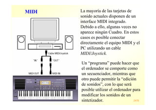 Máster en Ingeniería de la Web 24/78
La mayoría de las tarjetas de
sonido actuales disponen de un
interface MIDI integrado.
Debido a ello, algunas veces no
aparece ningún Cuadro. En estos
casos es posible conectar
directamente el equipo MIDI y el
PC utilizando un cable
MIDI/Joystick.
Un “programa” puede hacer que
el ordenador se comporte como
un secuenciador, mientras que
otro puede permitir la “edición
de sonidos”, con lo que será
posible utilizar el ordenador para
modificar los sonidos de un
sintetizador.
MIDI
 