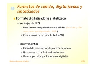 Máster en Ingeniería de la Web 25/78
Formato digitalizado vs sintetizado
— Ventajas de MIDI
• Poco tamaño independiente de la calidad (entre 200 y 1000
veces menor que digitalizado › Web )
• Consumen pocos recursos de RAM y CPU
— Inconvenientes
• Calidad de reproducción depende de la tarjeta
• No reproducen con facilidad voz humana
• Menos soportados que los formatos digitales
Formatos de sonido, digitalizados y
sintetizados
 