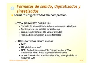 Máster en Ingeniería de la Web 26/78
Formatos digitalizados sin compresión
— WAV (Waveform Audio File)
• Formato de alta calidad usado en plataformas Windows
• Admite niveles de calidad de grabación
• Gran peso de ficheros (10 MB por minuto)
• Facilidad de conversión a otros formatos
— Otros formatos menos usados
• RAW,
• AU, plataforma MAC
• AIFF, Audio Interchange File Format, similar a Wav
plataformas MAC. Poco soportado en Windows
• µ-Law Format: de calidad similar WAV, es original de las
máquinas SUN
Formatos de sonido, digitalizados y
sintetizados
 