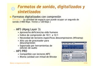 Máster en Ingeniería de la Web 27/78
Formatos digitalizados con compresión
Bitrate = la cantidad de espacio que puede ocupar un segundo de
sonido (1400 Kbps frente a 128 Kbps )
— MP3 (Mpeg Layer 3)
• Aprovecha deficiencias oído humano
• Índice de compresión de 10:1 a 12:1
• Necesidad de lectores específicos descompresores (Winamp)
• Alto uso de procesador para
descompresión
• Soportado por herramientas de
edición de audio
— MP3 PRO
• Compatible con lectores MP3
• Misma calidad con mitad de Bitrate
Formatos de sonido, digitalizados y
sintetizados
 