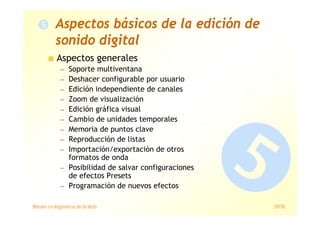 Máster en Ingeniería de la Web 29/78
Aspectos básicos de la edición de
sonido digital
Aspectos generales
— Soporte multiventana
— Deshacer configurable por usuario
— Edición independiente de canales
— Zoom de visualización
— Edición gráfica visual
— Cambio de unidades temporales
— Memoria de puntos clave
— Reproducción de listas
— Importación/exportación de otros
formatos de onda
— Posibilidad de salvar configuraciones
de efectos Presets
— Programación de nuevos efectos
 