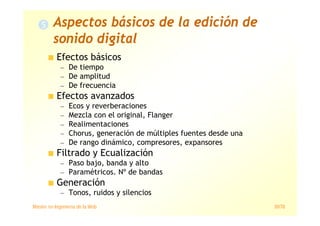 Máster en Ingeniería de la Web 30/78
Efectos básicos
— De tiempo
— De amplitud
— De frecuencia
Efectos avanzados
— Ecos y reverberaciones
— Mezcla con el original, Flanger
— Realimentaciones
— Chorus, generación de múltiples fuentes desde una
— De rango dinámico, compresores, expansores
Filtrado y Ecualización
— Paso bajo, banda y alto
— Paramétricos. Nº de bandas
Generación
— Tonos, ruidos y silencios
Aspectos básicos de la edición de
sonido digital
 