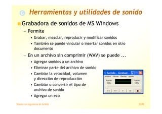 Máster en Ingeniería de la Web 33/78
Grabadora de sonidos de MS Windows
— Permite
• Grabar, mezclar, reproducir y modificar sonidos
• También se puede vincular o insertar sonidos en otro
documento
— En un archivo sin comprimir (WAV) se puede ...
• Agregar sonidos a un archivo
• Eliminar parte del archivo de sonido
• Cambiar la velocidad, volumen
y dirección de reproducción
• Cambiar o convertir el tipo de
archivo de sonido
• Agregar un eco
Herramientas y utilidades de sonido
 