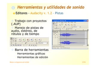 Máster en Ingeniería de la Web 37/78
Editores – Audacity v. 1.2 – Pistas
Trabajo con proyectos
(.AUP)
Manejo de pistas de
audio, estéreo, de
rótulos y de tiempo
Barra de herramientas
Herramientas gráficas
Herramientas de edición
Herramientas y utilidades de sonido
 