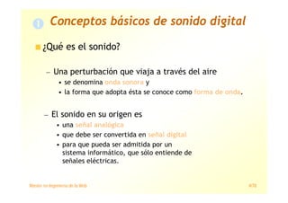 Máster en Ingeniería de la Web 4/78
Conceptos básicos de sonido digital
¿Qué es el sonido?
— Una perturbación que viaja a través del aire
• se denomina onda sonora y
• la forma que adopta ésta se conoce como forma de onda.
— El sonido en su origen es
• una señal analógica
• que debe ser convertida en señal digital
• para que pueda ser admitida por un
sistema informático, que sólo entiende de
señales eléctricas.
 