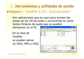 Máster en Ingeniería de la Web 41/78
Rippers – FreeRIP 2.70 - AudioGrabber
Son aplicaciones que se usan para extraer las
pistas de los CD de audio y convertirlas en otros
tantos ficheros de audio que se pueden
almacenar en el PC
En el caso de
FreeRip
se pueden salvar
en WAV, MP3 y OGG
Herramientas y utilidades de sonido
 