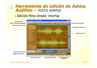 Máster en Ingeniería de la Web 45/78
Edición Pista simple: Interfaz
Organizador de archivos
Botón Pista simple/Multipista Barras de herramientas
Botones de transporte
Herramientas zoom Controles de Vista /
Selección
Medidor nivel sonoro
Eje horizontal: Tiempo
Eje vertical: Nivel sonoro
Monitor de onda
Barra de menu
Herramienta de edición de Adobe,
Audition – PISTA SIMPLE
 