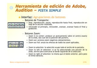 Máster en Ingeniería de la Web 47/78
Interfaz: Agrupaciones de botones
— Botones de Transporte:
• Stop, reproducción, pausa, reproducción hasta final, reproducción en
loop de la sección resaltada,
• retroceder al principio, retroceder, avanzar, avanzar hasta el final y
grabación.
— Botones Zoom:
• Zoom in to center: produce un acercamiento sobre el centro exacto
de la onda, sea cual sea la posición del puntero,
• Zoom out: provoca zoom negativos (alejamientos),
• Zoom out full: anula los efectos de todos los zoom aplicados,
• Zoom to selection: la selección ocupe todo el ancho de la pantalla,
• Zoom to left of selection: si se ha seleccionado una porción de la
onda, servirá para acercarse al borde izquierdo de la selección,
• Zoom to right of selection: lo mismo que el botón anterior, pero para
el límite derecho.
Herramienta de edición de Adobe,
Audition – PISTA SIMPLE
 