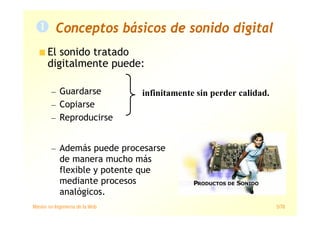 Máster en Ingeniería de la Web 5/78
Conceptos básicos de sonido digital
El sonido tratado
digitalmente puede:
— Guardarse
— Copiarse
— Reproducirse
— Además puede procesarse
de manera mucho más
flexible y potente que
mediante procesos
analógicos.
infinitamente sin perder calidad.
 