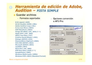Máster en Ingeniería de la Web 51/78
Guardar archivos
— Formatos soportados — Opciones conversión
a MP3/Pro8-bit signed (.SAM)
64-bit Doubles (RAW) (.DBL)
Adobe Audition Loop (.CEL)
A/mu-Law Wave (.WAV)
ACM Waveform (.WAV)
Amiga IFF-8SVX (.IFF, .SVX) (*.*)
Apple AIFF (.AIF, .SND)
ASCII Text Data (.TXT)
Creative Sound Blaster (.VOC)
Dialogic ADPCM (.VOX)
DiamondWare Digitized (.DWD)
DVI/IMA ADPCM (.WAV)
Microsoft ADPCM (.WAV)
mp3PRO (.MP3)
Next/Sun (.AU, .SND)
PCM Raw Data (.PCM) (*.*)
SampleVision (.SMP)
Windows Media Audio (.WMA)
Windows PCM (.WAV) [Standard Format]
Herramienta de edición de Adobe,
Audition – PISTA SIMPLE
 