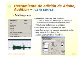 Máster en Ingeniería de la Web 53/78
Edición general
• Borrado de selección y de silencios
–Cuadro de diálogo para definir lo que "es silencio" y lo
que "es audio" basándose en un límite de decibelios
• Trim, borrar todo menos la selección
• Find beats, encontrar golpes de audio
• Auto-Cue, encuentra y marca bloques de audio
para una edición más sencilla
• Ajustes y conversión de muestreo
Herramienta de edición de Adobe,
Audition – PISTA SIMPLE
 