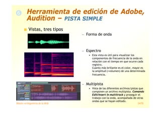 Máster en Ingeniería de la Web 54/78
Vistas, tres tipos
— Forma de onda
— Espectro
• Esta vista es útil para visualizar los
componentes de frecuencia de la onda en
relación con el tiempo en que ocurre cada
registro.
Cuanto más brillante es el color, mayor es
la amplitud (=volumen) de una determinada
frecuencia.
— Multipista
• Vista de las diferentes archivos/pistas que
componen un archivo multipista. Comando
Edit/Insert in multitrack y proseguir el
trabajo con la onda, acompañada de otras
ondas que se hayan editado.
Herramienta de edición de Adobe,
Audition – PISTA SIMPLE
 