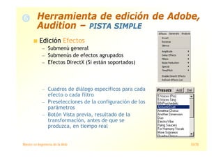 Máster en Ingeniería de la Web 55/78
Edición Efectos
— Submenú general
— Submenús de efectos agrupados
— Efectos DirectX (Si están soportados)
— Cuadros de diálogo específicos para cada
efecto o cada filtro
— Preselecciones de la configuración de los
parámetros
— Botón Vista previa, resultado de la
transformación, antes de que se
produzca, en tiempo real
Herramienta de edición de Adobe,
Audition – PISTA SIMPLE
 