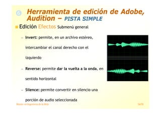 Máster en Ingeniería de la Web 56/78
Edición Efectos Submenú general
— Invert: permite, en un archivo estéreo,
intercambiar el canal derecho con el
izquierdo
— Reverse: permite dar la vuelta a la onda, en
sentido horizontal
— Silence: permite convertir en silencio una
porción de audio seleccionada
Herramienta de edición de Adobe,
Audition – PISTA SIMPLE
 