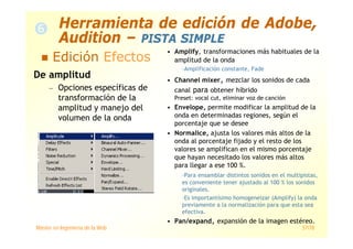 Máster en Ingeniería de la Web 57/78
De amplitud
— Opciones específicas de
transformación de la
amplitud y manejo del
volumen de la onda
• Amplify, transformaciones más habituales de la
amplitud de la onda
–Amplificación constante, Fade
• Channel mixer, mezclar los sonidos de cada
canal para obtener híbrido
Preset: vocal cut, eliminar voz de canción
• Envelope, permite modificar la amplitud de la
onda en determinadas regiones, según el
porcentaje que se desee
• Normalice, ajusta los valores más altos de la
onda al porcentaje fijado y el resto de los
valores se amplifican en el mismo porcentaje
que hayan necesitado los valores más altos
para llegar a ese 100 %.
–Para ensamblar distintos sonidos en el multipistas,
es conveniente tener ajustado al 100 % los sonidos
originales.
–Es importantísimo homogeneizar (Amplify) la onda
previamente a la normalización para que esta sea
efectiva.
• Pan/expand, expansión de la imagen estéreo.
Edición Efectos
Herramienta de edición de Adobe,
Audition – PISTA SIMPLE
 